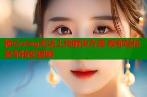 糖心vlog无法上传解决方案 教你轻松发布精彩视频