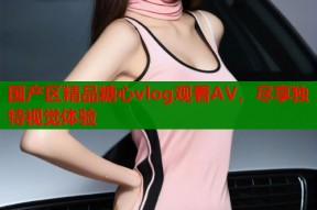 国产区精品糖心vlog观看AV，尽享独特视觉体验