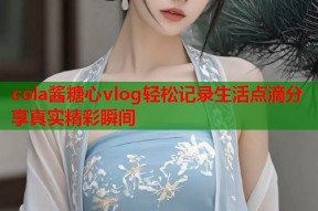 cola酱糖心vlog轻松记录生活点滴分享真实精彩瞬间