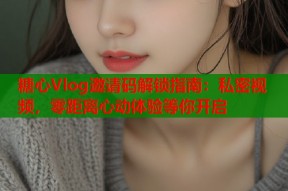 糖心Vlog邀请码解锁指南：私密视频，零距离心动体验等你开启