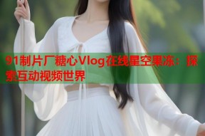 91制片厂糖心Vlog在线星空果冻：探索互动视频世界
