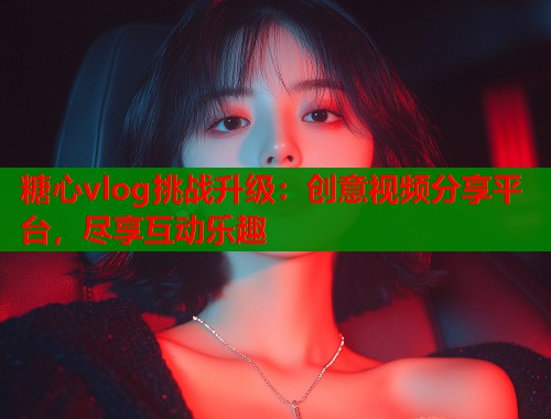 糖心vlog挑战升级：创意视频分享平台，尽享互动乐趣  第1张