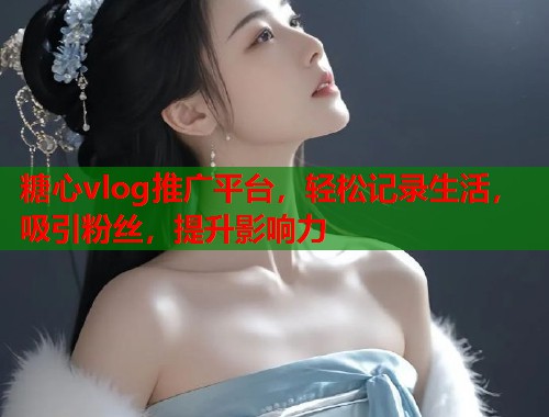 糖心vlog推广平台，轻松记录生活，吸引粉丝，提升影响力  第1张