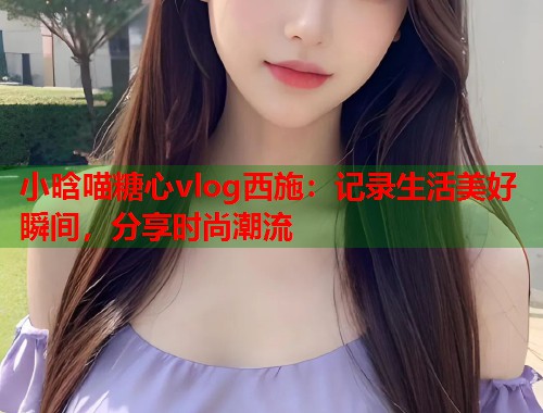 小晗喵糖心vlog西施：记录生活美好瞬间，分享时尚潮流  第1张