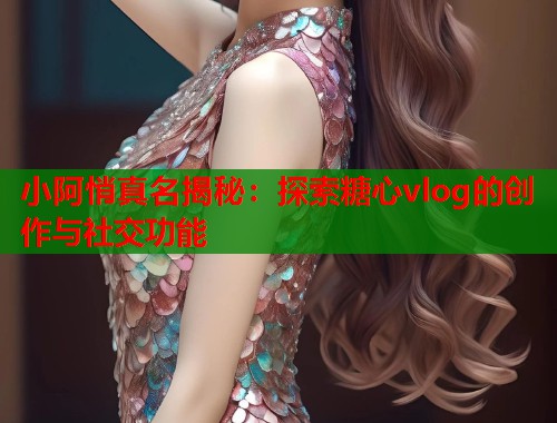 小阿悄真名揭秘：探索糖心vlog的创作与社交功能  第1张