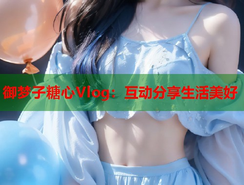 御梦子糖心Vlog：互动分享生活美好  第1张
