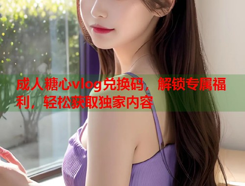 成人糖心vlog兑换码，解锁专属福利，轻松获取独家内容  第2张