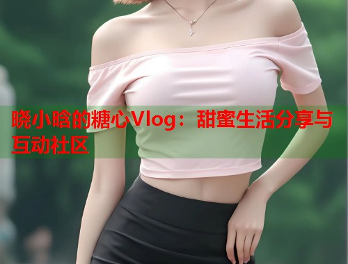晓小晗的糖心Vlog：甜蜜生活分享与互动社区  第1张
