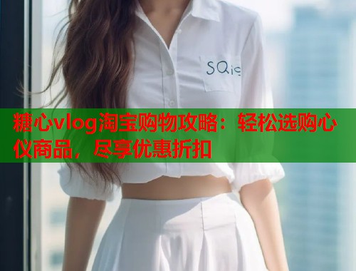 糖心vlog淘宝购物攻略：轻松选购心仪商品，尽享优惠折扣  第2张