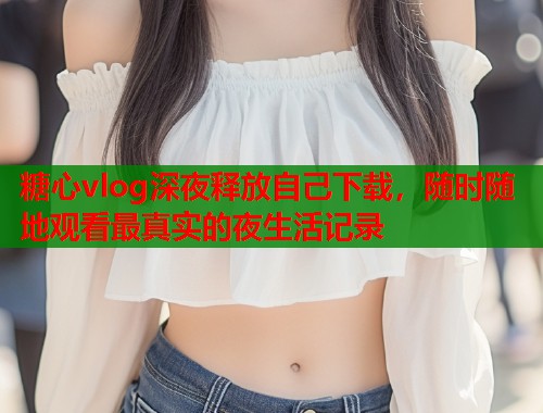 糖心vlog深夜释放自己下载，随时随地观看最真实的夜生活记录  第1张