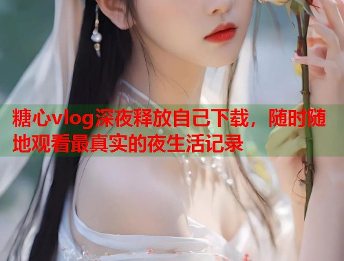 糖心vlog深夜释放自己下载，随时随地观看最真实的夜生活记录  第2张