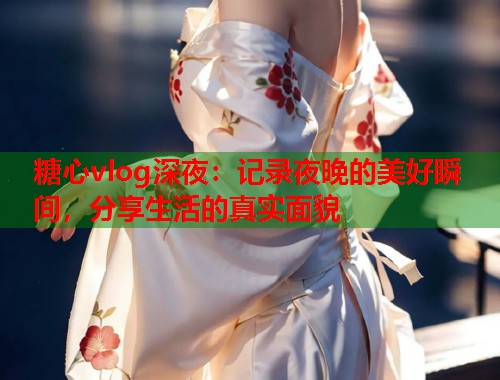 糖心vlog深夜：记录夜晚的美好瞬间，分享生活的真实面貌  第1张
