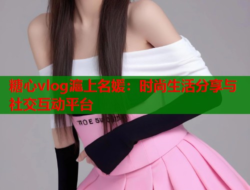 糖心vlog滬上名媛：时尚生活分享与社交互动平台  第1张
