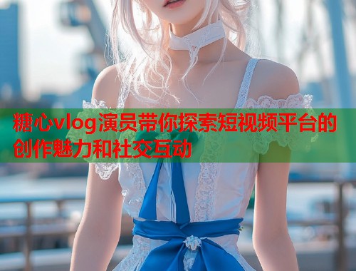 糖心vlog演员带你探索短视频平台的创作魅力和社交互动  第1张