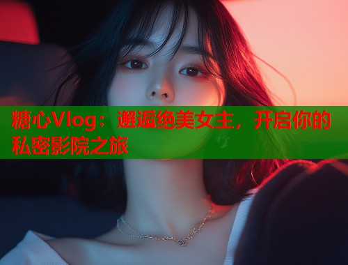 糖心Vlog：邂逅绝美女主，开启你的私密影院之旅  第1张