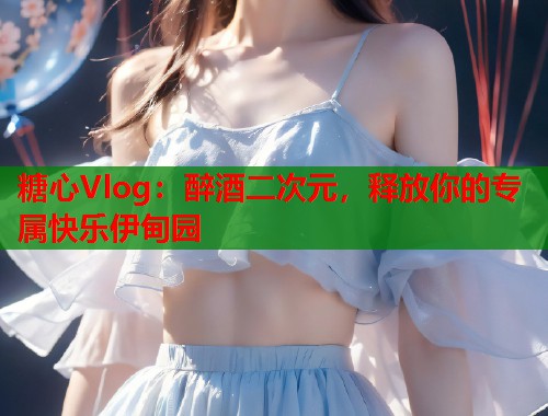 糖心Vlog：醉酒二次元，释放你的专属快乐伊甸园  第1张