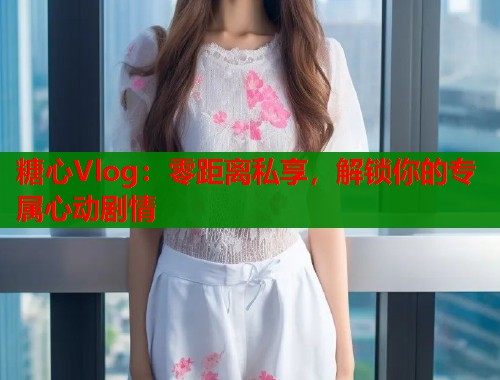 糖心Vlog：零距离私享，解锁你的专属心动剧情  第2张