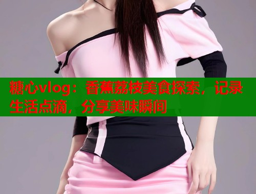 糖心vlog：香蕉荔枝美食探索，记录生活点滴，分享美味瞬间  第1张
