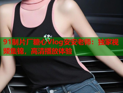 91制片厂糖心Vlog安安老师：独家视频集锦，高清播放体验  第1张