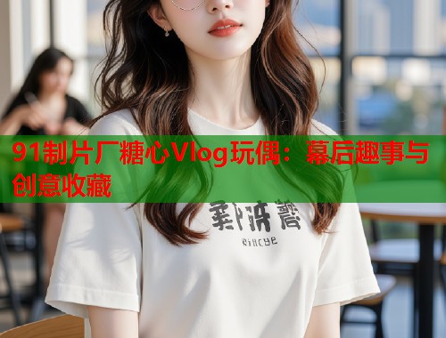 91制片厂糖心Vlog玩偶：幕后趣事与创意收藏  第1张