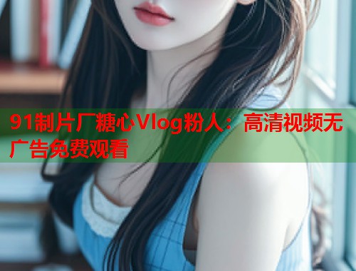 91制片厂糖心Vlog粉人：高清视频无广告免费观看  第1张