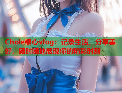 Chole糖心vlog：记录生活，分享美好，随时随地展现你的精彩时刻  第1张