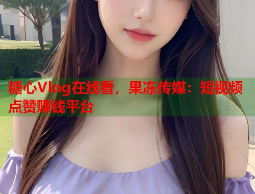 糖心Vlog在线看，果冻传媒：短视频点赞赚钱平台  第1张