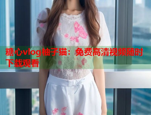 糖心vlog柚子猫：免费高清视频随时下载观看  第2张