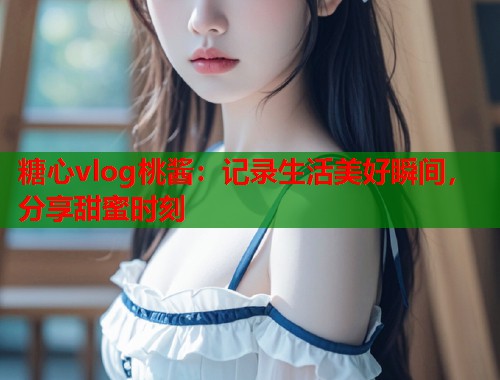 糖心vlog桃酱：记录生活美好瞬间，分享甜蜜时刻  第1张