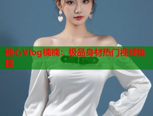 糖心Vlog楠楠：极品身材热门视频集锦  第1张