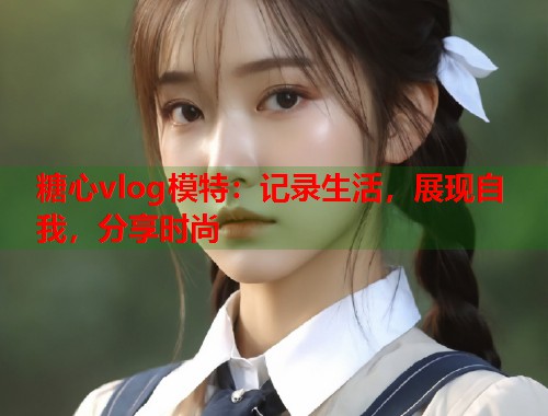 糖心vlog模特：记录生活，展现自我，分享时尚  第1张