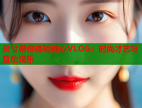 灵兮带你体验糖心VLOG：时尚才艺与互动娱乐  第1张