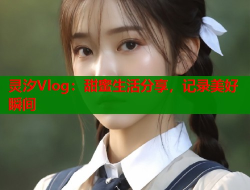 灵汐Vlog：甜蜜生活分享，记录美好瞬间  第1张