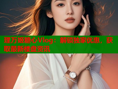 理万姬糖心Vlog：解锁独家优惠，获取最新楼盘资讯  第1张