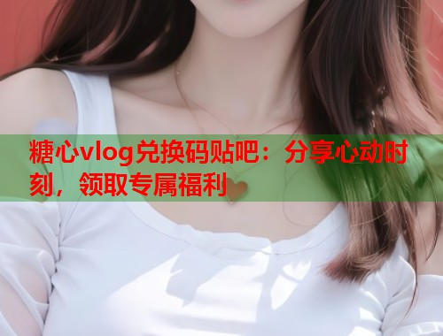 糖心vlog兑换码贴吧：分享心动时刻，领取专属福利  第1张