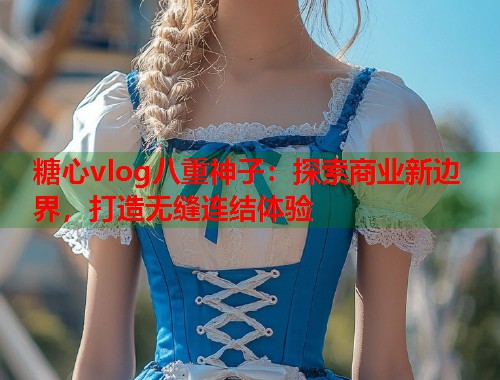 糖心vlog八重神子：探索商业新边界，打造无缝连结体验  第2张