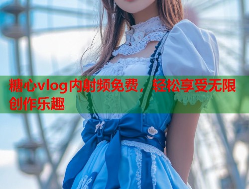 糖心vlog内射频免费，轻松享受无限创作乐趣  第2张