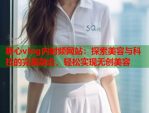 糖心vlog内射频网站：探索美容与科技的完美融合，轻松实现无创美容  第1张