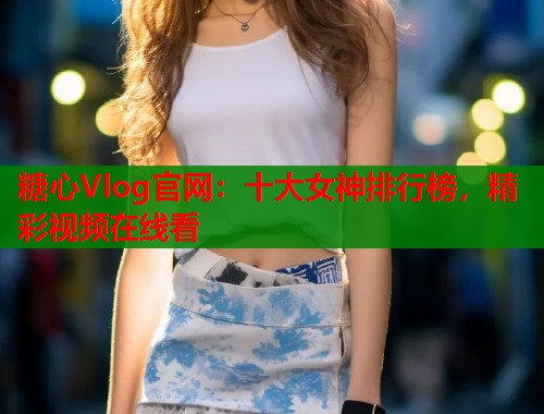 糖心Vlog官网：十大女神排行榜，精彩视频在线看  第1张