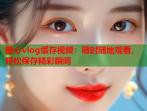糖心vlog缓存视频：随时随地观看，轻松保存精彩瞬间  第1张