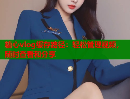 糖心vlog缓存路径：轻松管理视频，随时查看和分享  第1张