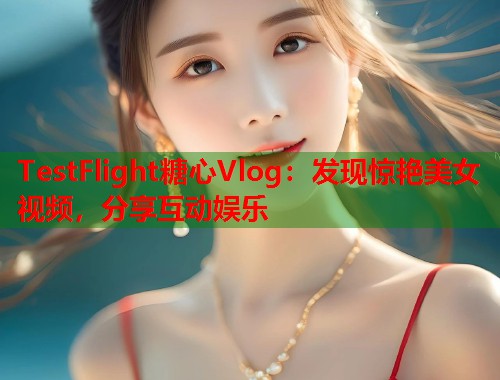 TestFlight糖心Vlog：发现惊艳美女视频，分享互动娱乐  第1张