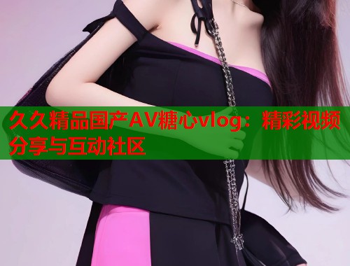 久久精品国产AV糖心vlog：精彩视频分享与互动社区  第1张