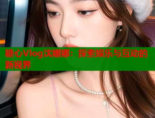 糖心Vlog沈娜娜：探索娱乐与互动的新视界  第1张