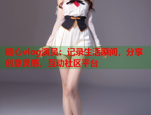 糖心vlog演员：记录生活瞬间，分享创意灵感，互动社区平台  第1张