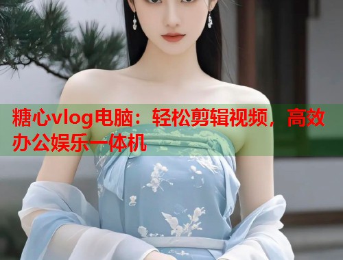糖心vlog电脑：轻松剪辑视频，高效办公娱乐一体机  第1张
