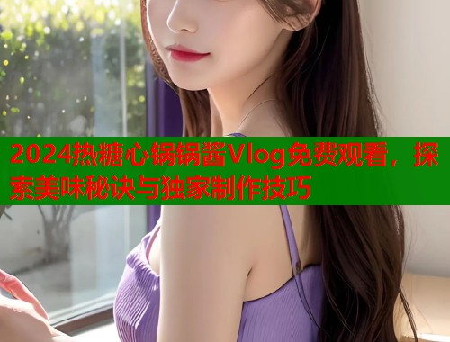 2024热糖心锅锅酱Vlog免费观看，探索美味秘诀与独家制作技巧  第1张