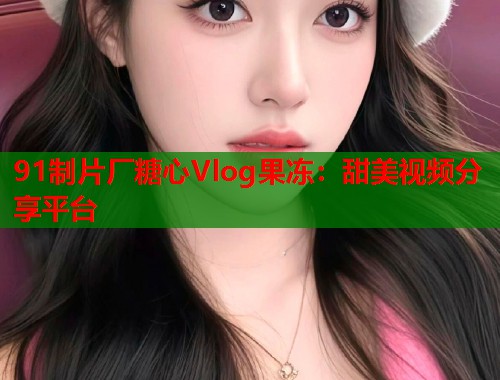91制片厂糖心Vlog果冻：甜美视频分享平台  第1张