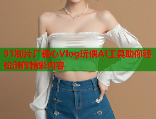 91制片厂糖心Vlog玩偶AI工具助你轻松创作精彩内容  第1张