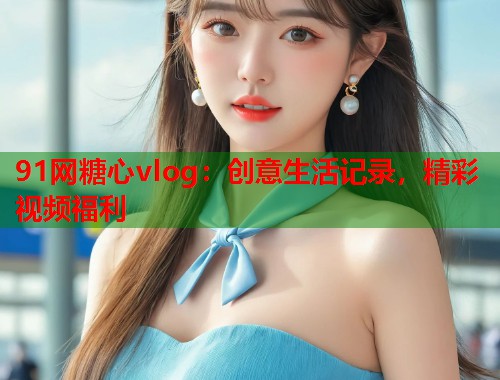 91网糖心vlog：创意生活记录，精彩视频福利  第1张